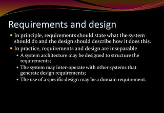 Requirements and design
 In principle, requirements should state what the system
should do and the design should describe how it does this.
 In practice, requirements and design are inseparable
 A system architecture may be designed to structure the
requirements;
 The system may inter-operate with other systems that
generate design requirements;
 The use of a specific design may be a domain requirement.
 