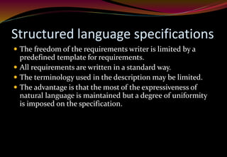 Structured language specifications
 The freedom of the requirements writer is limited by a
predefined template for requirements.
 All requirements are written in a standard way.
 The terminology used in the description may be limited.
 The advantage is that the most of the expressiveness of
natural language is maintained but a degree of uniformity
is imposed on the specification.
 