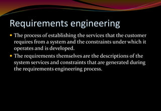 Requirements engineering
 The process of establishing the services that the customer
requires from a system and the constraints under which it
operates and is developed.
 The requirements themselves are the descriptions of the
system services and constraints that are generated during
the requirements engineering process.
 