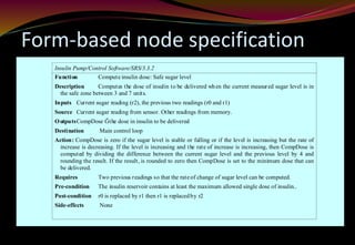 Form-based node specification
Insulin Pump/Control Software/SRS/3.3.2
Function Compute insulin dose: Safe sugar level
Description Computes the dose of insulin to be delivered when the current measured sugar level is in
the safe zone between 3 and 7 units.
Inputs Current sugar reading (r2), the previous two readings (r0 and r1)
Source Current sugar reading from sensor. Other readings from memory.
OutputsCompDose Ğthe dose in insulin to be delivered
Destination Main control loop
Action: CompDose is zero if the sugar level is stable or falling or if the level is increasing but the rate of
increase is decreasing. If the level is increasing and the rate of increase is increasing, then CompDose is
computed by dividing the difference between the current sugar level and the previous level by 4 and
rounding the result. If the result, is rounded to zero then CompDose is set to the minimum dose that can
be delivered.
Requires Two previous readings so that the rateof change of sugar level can be computed.
Pre-condition The insulin reservoir contains at least the maximum allowed single dose of insulin..
Post-condition r0 is replaced by r1 then r1 is replacedby r2
Side-effects None
 