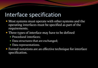 Interface specification
 Most systems must operate with other systems and the
operating interfaces must be specified as part of the
requirements.
 Three types of interface may have to be defined
 Procedural interfaces;
 Data structures that are exchanged;
 Data representations.
 Formal notations are an effective technique for interface
specification.
 