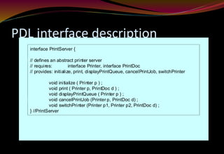 PDL interface description
interface PrintServer {
// defines an abstract printer server
// requires: interface Printer, interface PrintDoc
// provides: initialize, print, displayPrintQueue, cancelPrintJob, switchPrinter
void initialize ( Printer p ) ;
void print ( Printer p, PrintDoc d ) ;
void displayPrintQueue ( Printer p ) ;
void cancelPrintJob (Printer p, PrintDoc d) ;
void switchPrinter (Printer p1, Printer p2, PrintDoc d) ;
} //PrintServer
 