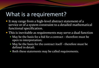 What is a requirement?
 It may range from a high-level abstract statement of a
service or of a system constraint to a detailed mathematical
functional specification.
 This is inevitable as requirements may serve a dual function
 May be the basis for a bid for a contract - therefore must be
open to interpretation;
 May be the basis for the contract itself - therefore must be
defined in detail;
 Both these statements may be called requirements.
 