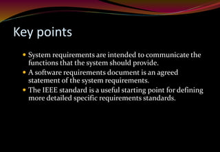 Key points
 System requirements are intended to communicate the
functions that the system should provide.
 A software requirements document is an agreed
statement of the system requirements.
 The IEEE standard is a useful starting point for defining
more detailed specific requirements standards.
 
