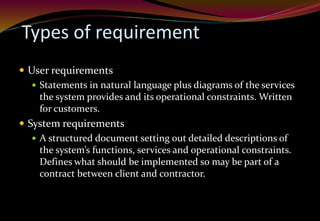 Types of requirement
 User requirements
 Statements in natural language plus diagrams of the services
the system provides and its operational constraints. Written
for customers.
 System requirements
 A structured document setting out detailed descriptions of
the system’s functions, services and operational constraints.
Defines what should be implemented so may be part of a
contract between client and contractor.
 