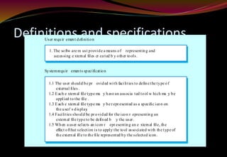 Definitions and specifications
1. The softw are m ust provide a means of representing and
1. accessing e xternal files cr ea ted b y other tools.
1.1 The user should be pr ovided with facilities to define the type of
1.2 external files .
1.2 Each e xternal file type ma y have an associa ted tool w hich ma y be
1.2 applied to the file .
1.3 Each e xternal file type ma y be r epr esented as a specific icon on
1.2 the user’ s display.
1.4 Facilities should be pr ovided for the icon r epresenting an
1.2 external file type to be defined b y the user .
1.5 When a user selects an icon r epr esenting an e xternal file, the
1.2 effect ofthat selection is to apply the tool associated with the type of
1.2 the external file to the file represented by the selected icon.
User requir ement definition
Systemrequir ements specification
 
