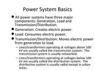 Power System Basics
All power systems have three major
components: Generation, Load and
Transmission/Distribution.
Generation: Creates electric power.
Load: Consumes electric power.
Transmission/Distribution: Moves electric power
from generation to load.
– Lines/transformers operating at voltages above 100
kV are usually called the transmission system. The
transmission system is usually networked.
– Lines/transformers operating at voltages below 100
kV are usually called the distribution system. The
distribution system is usually radial except in urban
areas. 12
 