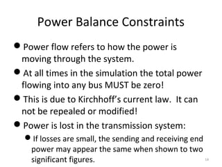 Power Balance Constraints
Power flow refers to how the power is
moving through the system.
At all times in the simulation the total power
flowing into any bus MUST be zero!
This is due to Kirchhoff’s current law. It can
not be repealed or modified!
Power is lost in the transmission system:
If losses are small, the sending and receiving end
power may appear the same when shown to two
significant figures. 14
 