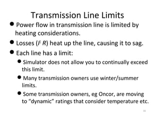 Transmission Line Limits
Power flow in transmission line is limited by
heating considerations.
Losses (I2
R) heat up the line, causing it to sag.
Each line has a limit:
Simulator does not allow you to continually exceed
this limit.
Many transmission owners use winter/summer
limits.
Some transmission owners, eg Oncor, are moving
to “dynamic” ratings that consider temperature etc.
16
 