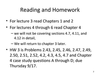 Reading and Homework
• For lecture 3 read Chapters 1 and 2
• For lectures 4 through 6 read Chapter 4
– we will not be covering sections 4.7, 4.11, and
4.12 in detail,
– We will return to chapter 3 later.
• HW 3 is Problems 2.43, 2.45, 2.46, 2.47, 2.49,
2.50, 2.51, 2.52, 4.2, 4.3, 4.5, 4.7 and Chapter
4 case study questions A through D; due
Thursday 9/17.
2
 