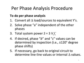 Per Phase Analysis Procedure
To do per phase analysis
1. Convert all ∆ load/sources to equivalent Y’s.
2. Solve phase “a” independent of the other
phases
3. Total system power S = 3 VaIa
*
4. If desired, phase “b” and “c” values can be
determined by inspection (i.e., ±120° degree
phase shifts)
5. If necessary, go back to original circuit to
determine line-line values or internal ∆ values.
5
 
