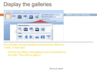 Display the galleries
Get up to speed
PowerPoint often
offers many choices
for something, such as
styles for a shape, or
types of WordArt or
animation effects.
Point to any effect in the gallery to see it previewed on
the slide. Then click to apply it.
For example, say you wanted to add transition effects to
a slide. In that case:
 