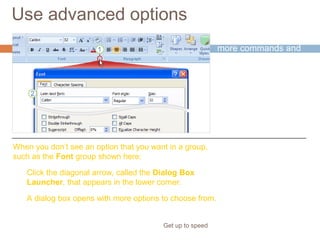 Use advanced options
Get up to speed
Clearly, there are
more commands and
options than will fit into
a group.
Only the most
commonly used
commands show up.
Click the diagonal arrow, called the Dialog Box
Launcher, that appears in the lower corner.
A dialog box opens with more options to choose from.
When you don’t see an option that you want in a group,
such as the Font group shown here:
 