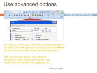 Use advanced options
Get up to speed
The arrow appears in
the group when you’re
doing work on the
slide that might call for
commands in that
group.
For instance, when you click within a text placeholder on
the slide, the arrow appears in every group of the Home
tab that has commands related to working with text.
Tip: You can gain screen real estate by
temporarily hiding Ribbon commands. Just
double-click the name of the displayed tab.
 