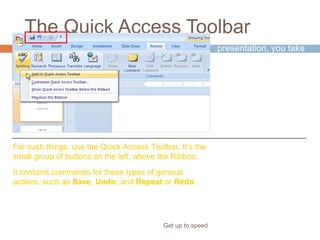 The Quick Access Toolbar
Get up to speed
As you work on a
presentation, you take
some actions that are
general or repetitive
and that don’t have to
do with a particular
phase of the process.
For such things, use the Quick Access Toolbar. It’s the
small group of buttons on the left, above the Ribbon.
It contains commands for these types of general
actions, such as Save, Undo, and Repeat or Redo.
 