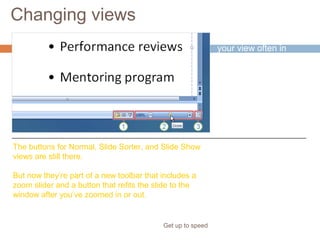 Changing views
Get up to speed
You need to change
your view often in
PowerPoint, and
you’ve always done it
easily by using
buttons.
That hasn’t changed.
The buttons for Normal, Slide Sorter, and Slide Show
views are still there.
But now they’re part of a new toolbar that includes a
zoom slider and a button that refits the slide to the
window after you’ve zoomed in or out.
 