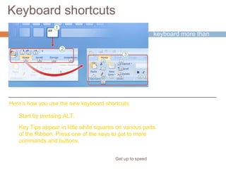 Keyboard shortcuts
Get up to speed
If you rely on the
keyboard more than
the mouse when you
work in PowerPoint,
you’ll want to know
that the Ribbon design
comes with new
shortcuts that have a
new name: Key Tips.
Here’s how you use the new keyboard shortcuts:
Start by pressing ALT.
Key Tips appear in little white squares on various parts
of the Ribbon. Press one of the keys to get to more
commands and buttons.
 