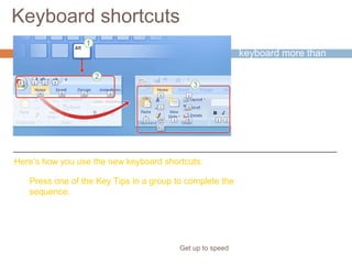 Keyboard shortcuts
Get up to speed
If you rely on the
keyboard more than
the mouse when you
work in PowerPoint,
you’ll want to know
that the Ribbon design
comes with new
shortcuts that have a
new name: Key Tips.
Here’s how you use the new keyboard shortcuts:
Press one of the Key Tips in a group to complete the
sequence.
 