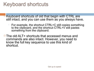 Keyboard shortcuts
 Keyboard shortcuts of old that begin with CTRL are
still intact, and you can use them as you always have.
 For example, the shortcut CTRL+C still copies something
to the clipboard, and the shortcut CTRL+V still pastes
something from the clipboard.
 The old ALT+ shortcuts that accessed menus and
commands are also intact. However, you need to
know the full key sequence to use this kind of
shortcut.
Get up to speed
What about the old keyboard shortcuts?
 
