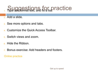 Suggestions for practice
Get up to speed
1. Type and format text, and fix a list.
2. Add a slide.
3. See more options and tabs.
4. Customize the Quick Access Toolbar.
5. Switch views and zoom.
6. Hide the Ribbon.
7. Bonus exercise: Add headers and footers.
Online practice (requires PowerPoint 2007)
 