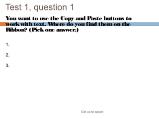 Test 1, question 1
You want to use the Copy and Paste buttons to
workwith text. Where do you find themon the
Ribbon? (Pickone answer.)
Get up to speed
1. The Insert tab.
2. The Home tab.
3. The Quick Access Toolbar.
 