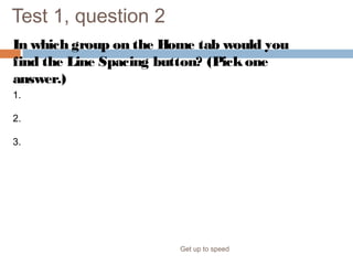 Test 1, question 2
In which group on the Home tab would you
find the Line Spacing button? (Pickone
answer.)
Get up to speed
1. The Font group.
2. The Paragraph group.
3. The Slides group.
 