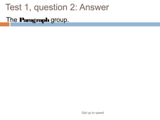 Test 1, question 2: Answer
The Paragraph group.
Get up to speed
This button is grouped with other ones that format paragraphs, such as
Bullets, Numbering, and Columns.
 