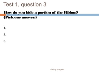 Test 1, question 3
How do you hide a portion of the Ribbon?
(Pickone answer.)
Get up to speed
1. Click the Close button in the upper-right corner of the Ribbon.
2. Double-click the name of any tab.
3. Double-click the tab that is displayed.
 