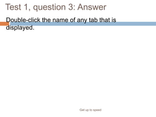Test 1, question 3: Answer
Double-click the name of any tab that is
displayed.
Get up to speed
This hides Ribbon groups. To redisplay the full Ribbon, click any tab.
 