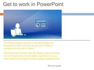 Get to work in PowerPoint
Get up to speed
Ready to get to work?
Here’s a primer for
doing what you’re
used to doing when
you create a
presentation.
You’ll find out how to start a new presentation in
PowerPoint 2007 and how to give your slides a
background and set of colors.
You’ll also learn how to use the Ribbon tabs and tools
to insert elements into the slides, style them as you
want, and then set up the show and get ready to print.
 