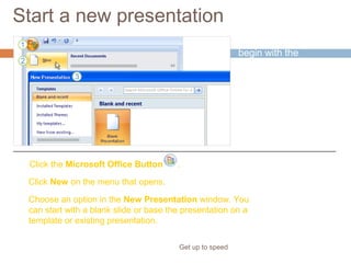 Start a new presentation
Get up to speed
New presentations
begin with the
Microsoft Office
Button, located at the
upper left of the
window.
Here’s how to start.
Click the Microsoft Office Button .
Click New on the menu that opens.
Choose an option in the New Presentation window. You
can start with a blank slide or base the presentation on a
template or existing presentation.
 