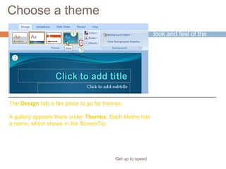 Choose a theme
Get up to speed
A theme supplies the
look and feel of the
presentation design.
Choose a theme for
the presentation right
at the start, so you
can see how all your
content will look.
The Design tab is the place to go for themes.
A gallery appears there under Themes. Each theme has
a name, which shows in the ScreenTip.
 