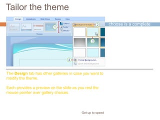 Tailor the theme
Get up to speed
The theme you
choose is a complete
design.
But where’s the fun if
you can’t do some
tweaking?
The Design tab has other galleries in case you want to
modify the theme.
Each provides a preview on the slide as you rest the
mouse pointer over gallery choices.
 