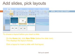 Add slides, pick layouts
Get up to speed
When you insert a
slide, you can insert
one that automatically
applies a layout.
You can also choose
a layout before you
insert the slide.
On the Home tab, click New Slide (below the slide icon).
This displays the layout choices.
Click a layout to insert a slide with that layout.
To choose a layout before you insert a slide:
 