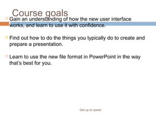 Course goals
Get up to speed
 Gain an understanding of how the new user interface
works, and learn to use it with confidence.
 Find out how to do the things you typically do to create and
prepare a presentation.
 Learn to use the new file format in PowerPoint in the way
that’s best for you.
 