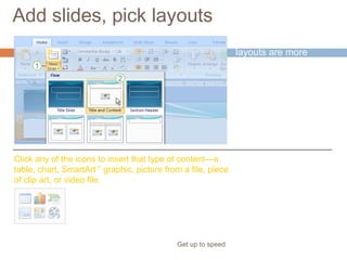 Add slides, pick layouts
Get up to speed
PowerPoint 2007
layouts are more
robust than before.
Click any of the icons to insert that type of content—a
table, chart, SmartArt™
graphic, picture from a file, piece
of clip art, or video file.
Several of them
include “content”
placeholders, which
you can use for either
text or graphics.
 