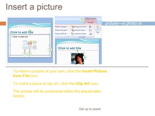 Insert a picture
Get up to speed
Time to insert a
picture—a photo or
piece of clip art, for
example.
You can do so right
from the slide, from
within a content
placeholder.
To insert a picture of your own, click the Insert Picture
from File icon.
To insert a piece of clip art, click the Clip Art icon.
The picture will be positioned within the placeholder
border.
 