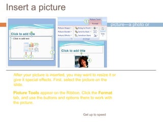 Insert a picture
Get up to speed
Time to insert a
picture—a photo or
piece of clip art, for
example.
You can do so right
from the slide, from
within a content
placeholder.
After your picture is inserted, you may want to resize it or
give it special effects. First, select the picture on the
slide.
Picture Tools appear on the Ribbon. Click the Format
tab, and use the buttons and options there to work with
the picture.
 
