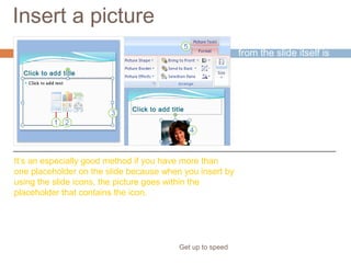 Insert a picture
Get up to speed
Inserting a picture
from the slide itself is
handy.
It’s an especially good method if you have more than
one placeholder on the slide because when you insert by
using the slide icons, the picture goes within the
placeholder that contains the icon.
 