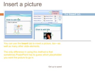 Insert a picture
Get up to speed
Finally, don’t forget
the Insert tab.
You can use the Insert tab to insert a picture, too—as
well as many other slide elements.
The only difference in using this method is that
sometimes PowerPoint has to guess which placeholder
you want the picture to go in.
 