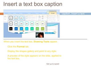 Insert a text box caption
Get up to speed
For your picture’s
caption, insert a text
box.
You’ll find this on the
Insert tab.
Click the Format tab.
Display the shapes gallery and point to any style.
A preview of the style appears on the slide, applied to
the text box.
When you insert the text box, Drawing Tools appear.
 
