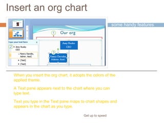 Insert an org chart
Get up to speed
The picture shows
some handy features
of working with a new
org chart.
When you insert the org chart, it adopts the colors of the
applied theme.
A Text pane appears next to the chart where you can
type text.
Text you type in the Text pane maps to chart shapes and
appears in the chart as you type.
 
