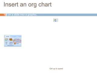 Insert an org chart
Get up to speed
Also, now you can work in the other direction: convert an existing bulleted
list on a slide into a graphic.
Just use the Convert to SmartArt button on the Home tab.
Look for SmartArt on the Insert tab if you prefer to insert your diagram
that way.
 
