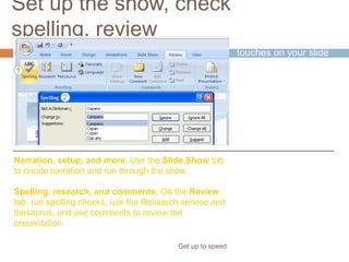 Set up the show, check
spelling, review
Get up to speed
Time to put the final
touches on your slide
show.
The commands for the
finishing tasks are on
the Slide Show and
Review tabs.
Narration, setup, and more: Use the Slide Show tab
to create narration and run through the show.
Spelling, research, and comments: On the Review
tab, run spelling checks, use the Research service and
thesaurus, and use comments to review the
presentation.
 