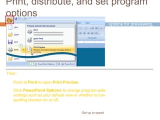Print, distribute, and set program
options
Get up to speed
Now it’s time to set
options for previewing,
printing, and
distributing your
presentation.
Point to Print to open Print Preview.
Click PowerPoint Options to change program-wide
settings such as your default view or whether to turn
spelling checker on or off.
Then:
Start by clicking the
Microsoft Office
Button.
 