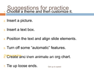 Suggestions for practice
Get up to speed
1. Choose a theme and then customize it.
2. Insert a picture.
3. Insert a text box.
4. Position the text and align slide elements.
5. Turn off some “automatic” features.
6. Create and then animate an org chart.
7. Tie up loose ends.
Online practice (requires PowerPoint 2007)
 
