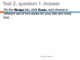 Test 2, question 1: Answer
On the Design tab, click Fonts, and choose a
different set of font styles for your title and body
text.
Get up to speed
This change will apply to all your slides; you don’t have to select them
first.
 