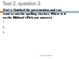 Test 2, question 2
You’ve finished the presentation and you
want to run the spelling checker. Where is it
on the Ribbon? (Pickone answer.)
Get up to speed
1. The Review tab.
2. The Home tab.
3. The Slide Show tab.
 