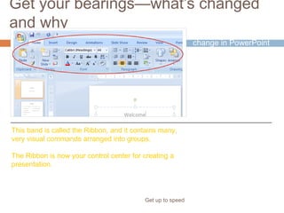 Get your bearings—what’s changed
and why
Get up to speed
The most noticeable
change in PowerPoint
2007 is at the top of
the window.
Instead of menus and
toolbars, there’s a tall
band across the
screen.
This band is called the Ribbon, and it contains many,
very visual commands arranged into groups.
The Ribbon is now your control center for creating a
presentation.
 