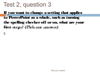 Test 2, question 3
If you want to change a setting that applies
to PowerPoint as a whole, such as turning
the spelling checkeroff oron, what are your
first steps? (Pickone answer.)
Get up to speed
1. Click the Microsoft Office Button, and point to Prepare.
2. Click the Microsoft Office Button, and click PowerPoint
Options.
 